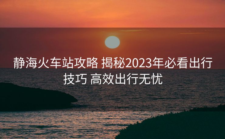 靜?；疖囌竟ヂ?揭秘2023年必看出行技巧 高效出行無憂