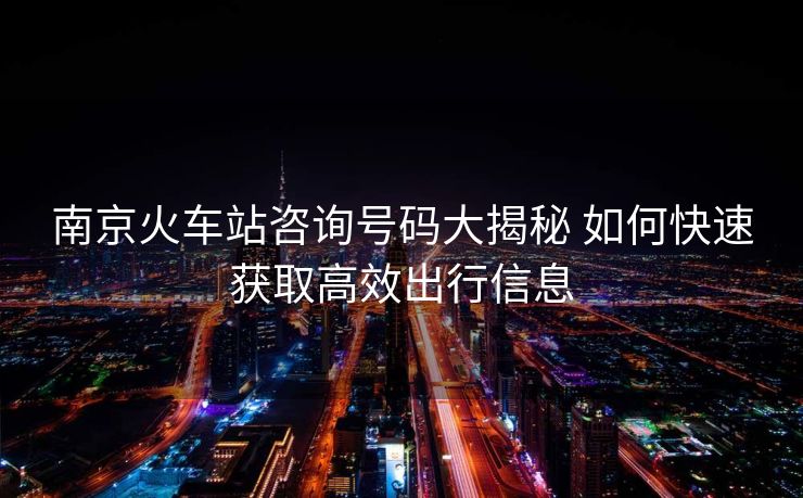 南京火車站咨詢號碼大揭秘 如何快速獲取高效出行信息