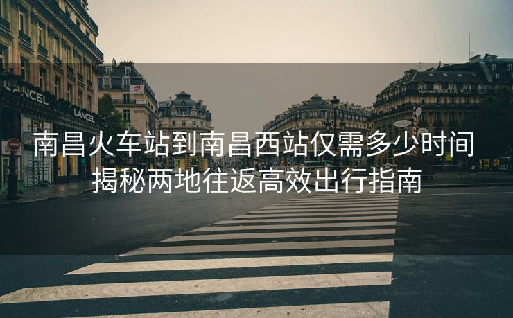 南昌火車(chē)站到南昌西站僅需多少時(shí)間 揭秘兩地往返高效出行指南