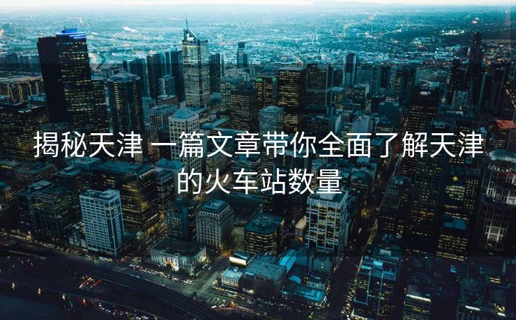 揭秘天津 一篇文章帶你全面了解天津的火車站數(shù)量