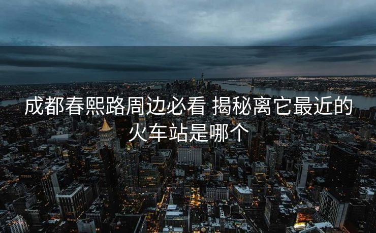 成都春熙路周邊必看 揭秘離它最近的火車站是哪個 成都春熙路周邊必看 揭秘離它最近的火車站是哪個