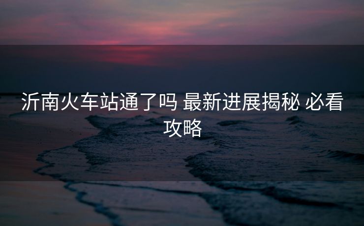 沂南火車站通了嗎 最新進展揭秘 必看攻略