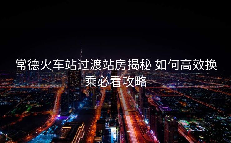 常德火車站過(guò)渡站房揭秘 如何高效換乘必看攻略