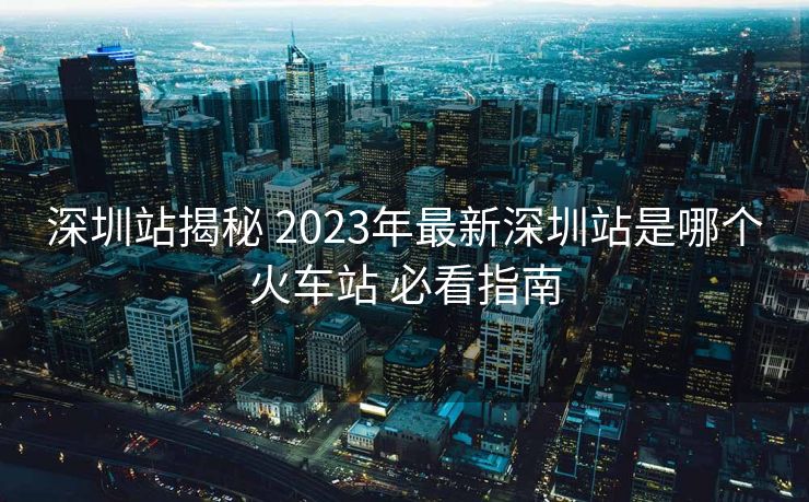 深圳站揭秘 2023年最新深圳站是哪個(gè)火車站 必看指南
