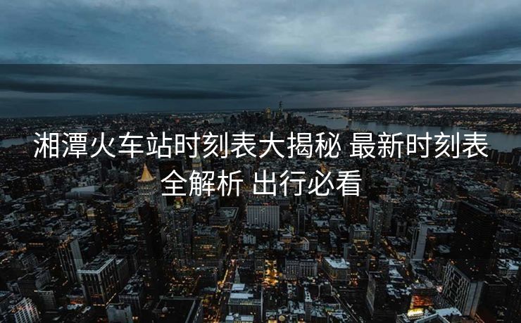 湘潭火車站時(shí)刻表大揭秘 最新時(shí)刻表全解析 出行必看