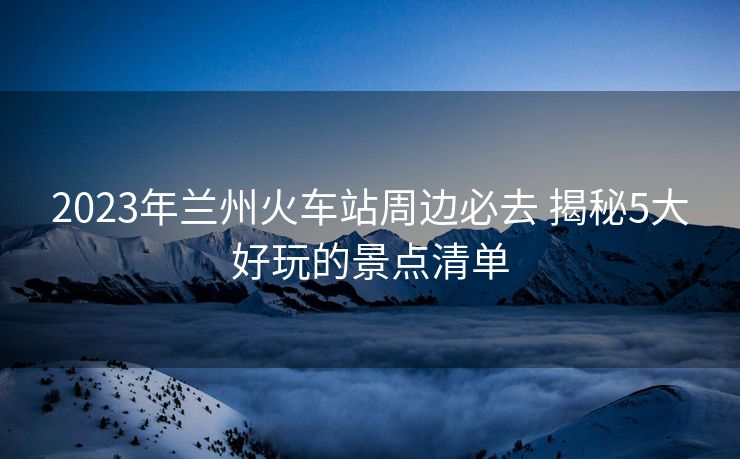 2023年蘭州火車站周邊必去 揭秘5大好玩的景點(diǎn)清單