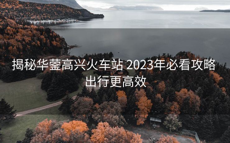 揭秘華鎣高興火車站 2023年必看攻略 出行更高效 揭秘華鎣高興火車站 2023年必看攻略 出行更高效
