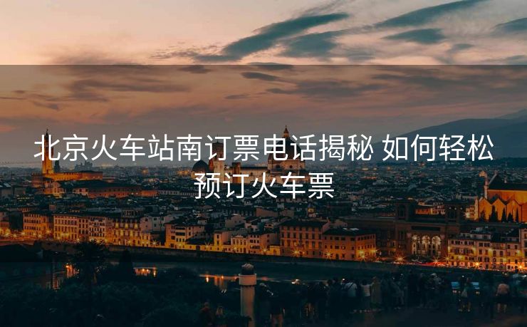 北京火車站南訂票電話揭秘 如何輕松預(yù)訂火車票
