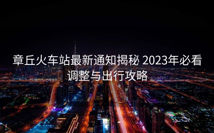 章丘火車站最新通知揭秘 2023年必看調(diào)整與出行攻略