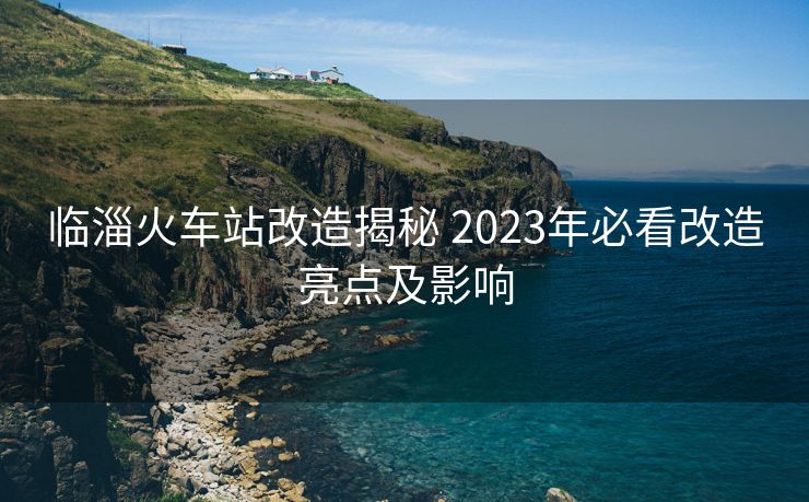 臨淄火車站改造揭秘 2023年必看改造亮點(diǎn)及影響
