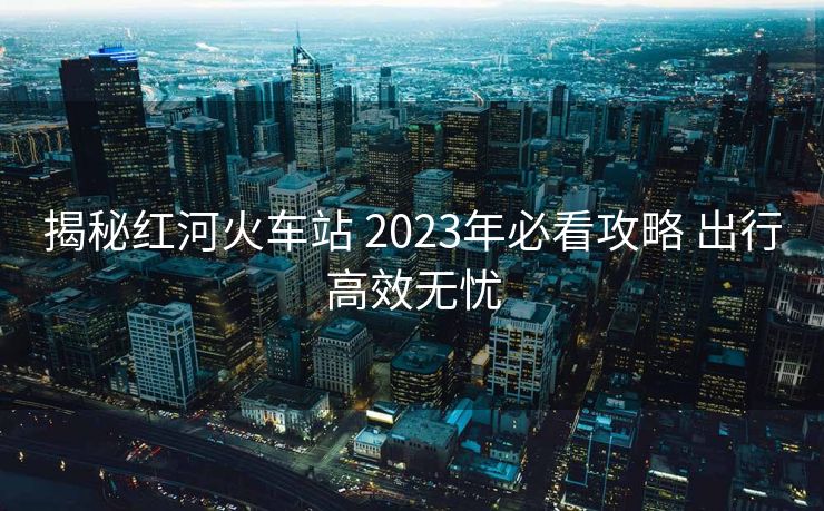揭秘紅河火車站 2023年必看攻略 出行高效無(wú)憂