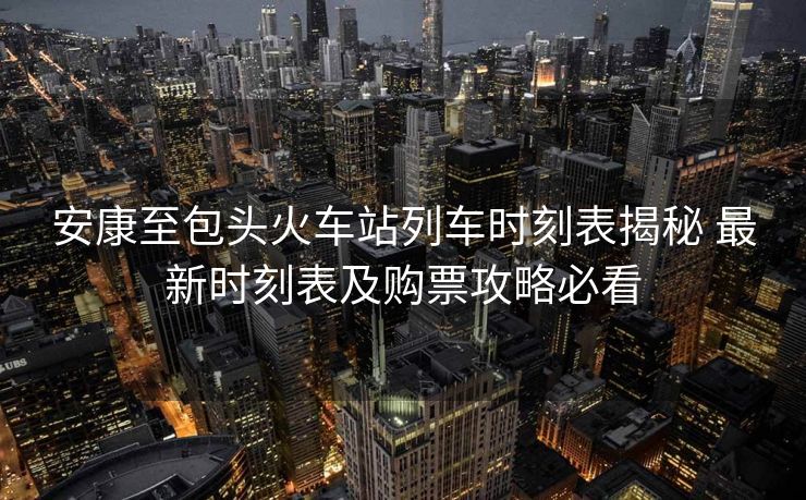 安康至包頭火車站列車時刻表揭秘 最新時刻表及購票攻略必看