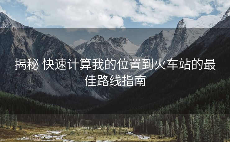 揭秘 快速計(jì)算我的位置到火車(chē)站的最佳路線(xiàn)指南
