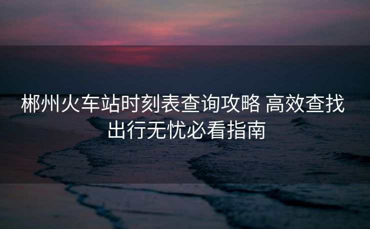 郴州火車站時刻表查詢攻略 高效查找 出行無憂必看指南