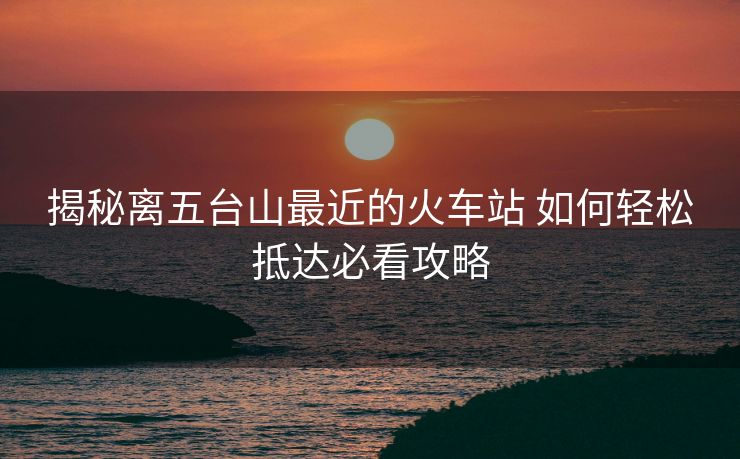 揭秘離五臺(tái)山最近的火車站 如何輕松抵達(dá)必看攻略