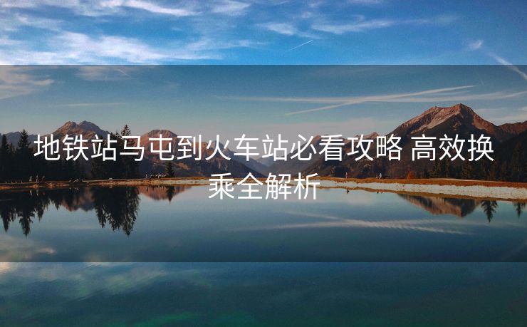 地鐵站馬屯到火車(chē)站必看攻略 高效換乘全解析