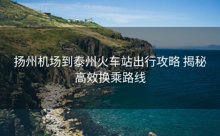 揚(yáng)州機(jī)場(chǎng)到泰州火車站出行攻略 揭秘高效換乘路線
