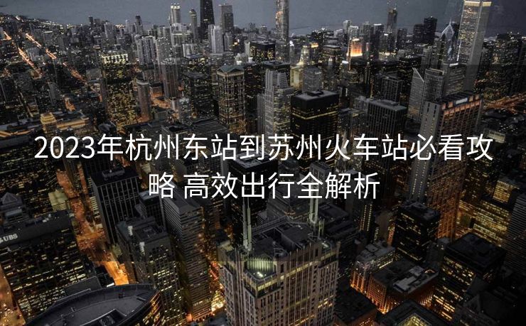 2023年杭州東站到蘇州火車(chē)站必看攻略 高效出行全解析