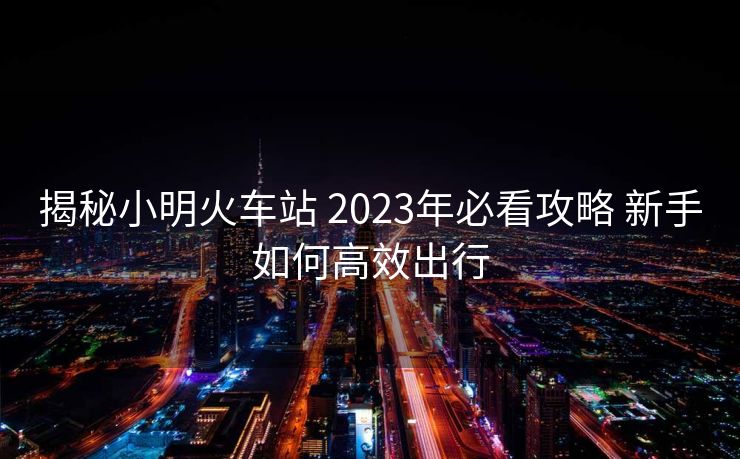 揭秘小明火車站 2023年必看攻略 新手如何高效出行