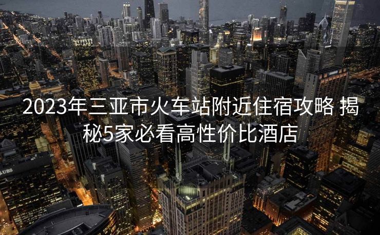 2023年三亞市火車站附近住宿攻略 揭秘5家必看高性價(jià)比酒店