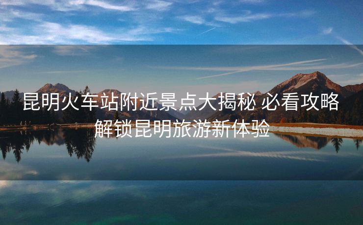 昆明火車站附近景點大揭秘 必看攻略 解鎖昆明旅游新體驗