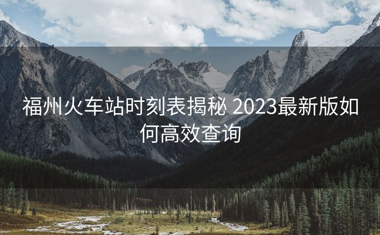 福州火車(chē)站時(shí)刻表揭秘 2023最新版如何高效查詢(xún)
