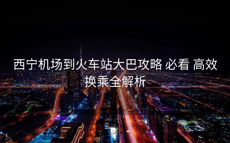 西寧機(jī)場(chǎng)到火車(chē)站大巴攻略 必看 高效換乘全解析