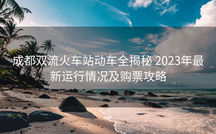 成都雙流火車站動車全揭秘 2023年最新運行情況及購票攻略