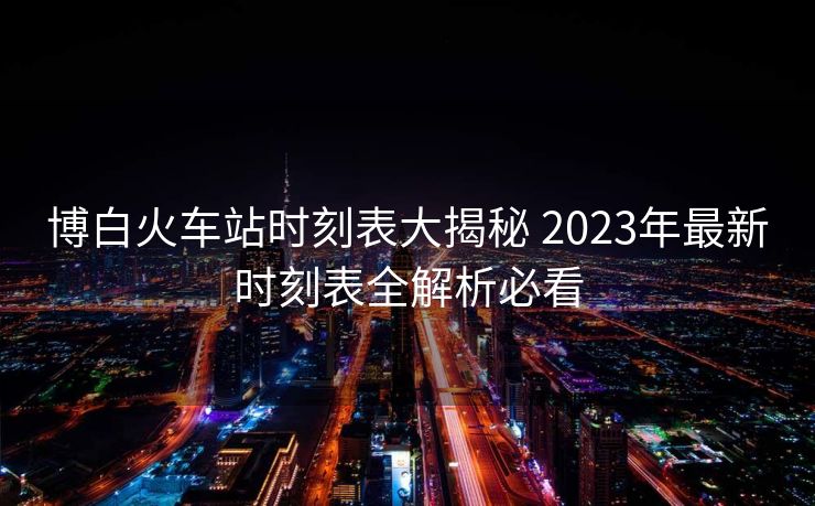 博白火車站時(shí)刻表大揭秘 2023年最新時(shí)刻表全解析必看