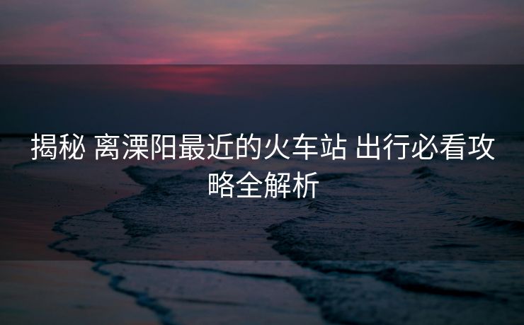 揭秘 離溧陽(yáng)最近的火車站 出行必看攻略全解析