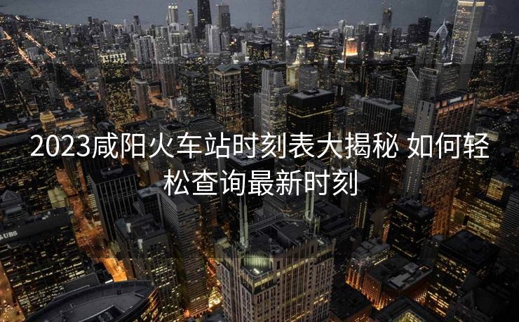 2023咸陽火車站時刻表大揭秘 如何輕松查詢最新時刻