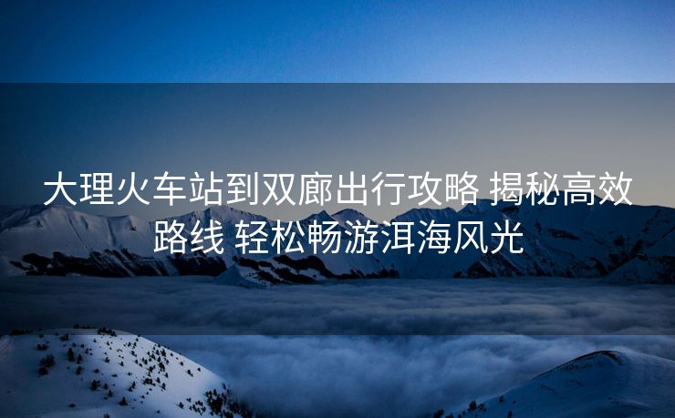大理火車站到雙廊出行攻略 揭秘高效路線 輕松暢游洱海風光