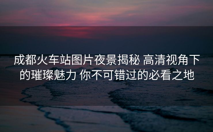成都火車(chē)站圖片夜景揭秘 高清視角下的璀璨魅力 你不可錯(cuò)過(guò)的必看之地