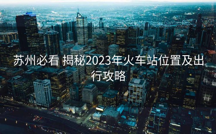 蘇州必看 揭秘2023年火車站位置及出行攻略