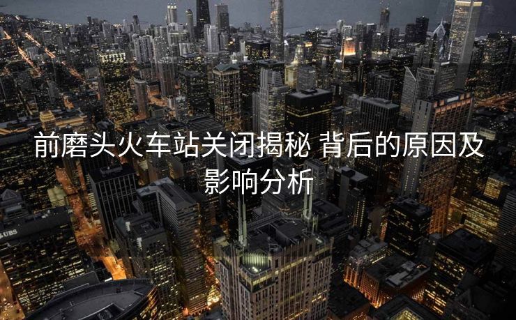 前磨頭火車站關閉揭秘 背后的原因及影響分析