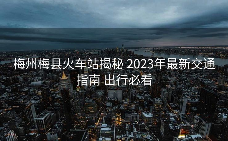 梅州梅縣火車站揭秘 2023年最新交通指南 出行必看