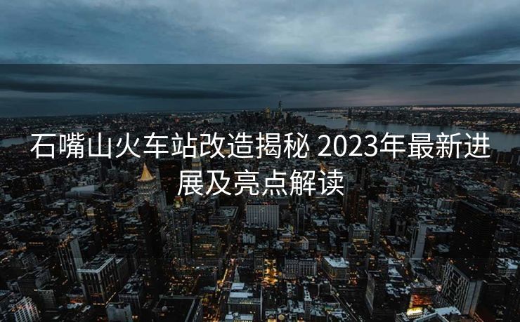 石嘴山火車站改造揭秘 2023年最新進(jìn)展及亮點解讀