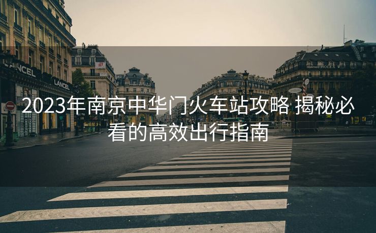 2023年南京中華門火車站攻略 揭秘必看的高效出行指南