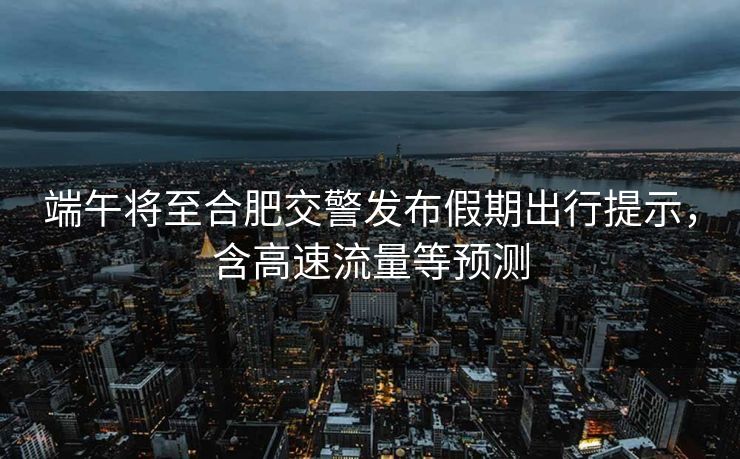 端午將至合肥交警發(fā)布假期出行提示，含高速流量等預(yù)測(cè)