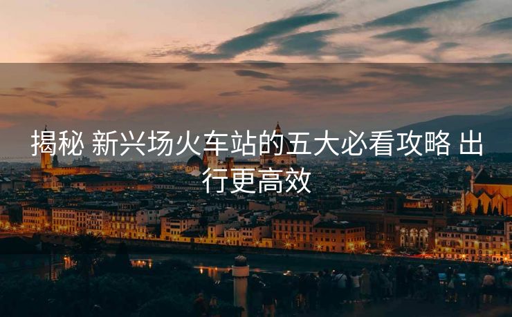 揭秘 新興場(chǎng)火車站的五大必看攻略 出行更高效