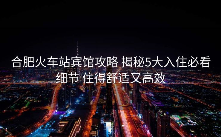 合肥火車站賓館攻略 揭秘5大入住必看細節(jié) 住得舒適又高效