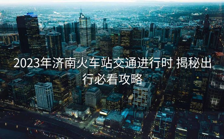 2023年濟南火車站交通進行時 揭秘出行必看攻略