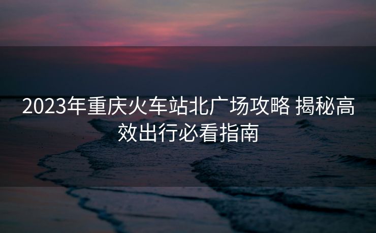 2023年重慶火車站北廣場(chǎng)攻略 揭秘高效出行必看指南