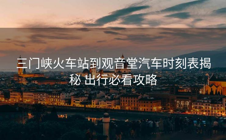 三門峽火車站到觀音堂汽車時(shí)刻表揭秘 出行必看攻略