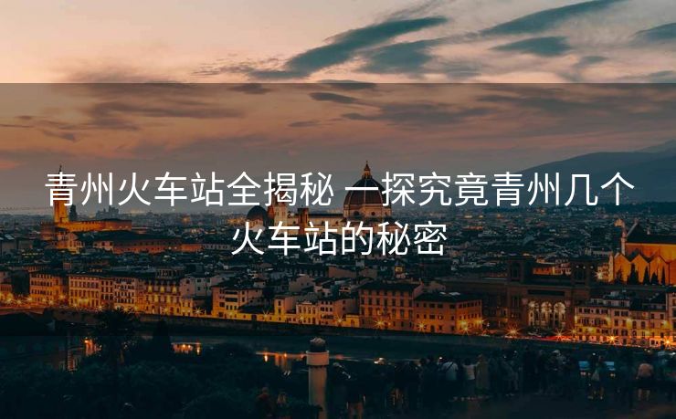 青州火車站全揭秘 一探究竟青州幾個火車站的秘密 青州火車站全揭秘 一探究竟青州幾個火車站的秘密