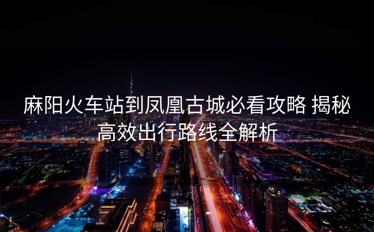 麻陽(yáng)火車站到鳳凰古城必看攻略 揭秘高效出行路線全解析
