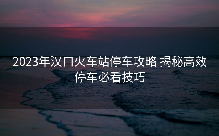 2023年漢口火車站停車攻略 揭秘高效停車必看技巧