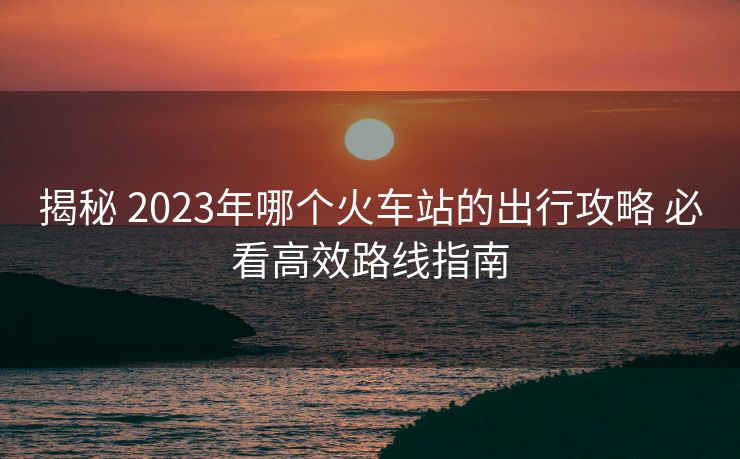 揭秘 2023年哪個火車站的出行攻略 必看高效路線指南