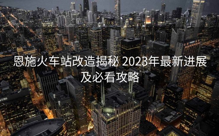 恩施火車站改造揭秘 2023年最新進(jìn)展及必看攻略