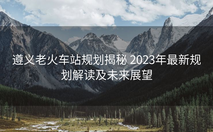 遵義老火車站規(guī)劃揭秘 2023年最新規(guī)劃解讀及未來展望